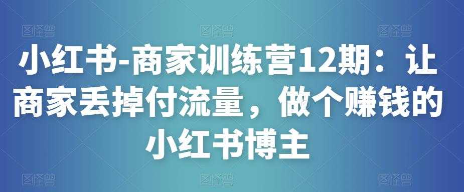 小红书-商家训练营12期：让商家丢掉付流量，做个赚钱的小红书博主-韬哥副业项目资源网