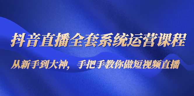 抖音直播全套系统运营课程：从新手到大神，手把手教你做直播短视频-韬哥副业项目资源网