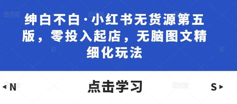 绅白不白·小红书无货源第五版，零投入起店，无脑图文精细化玩法-韬哥副业项目资源网