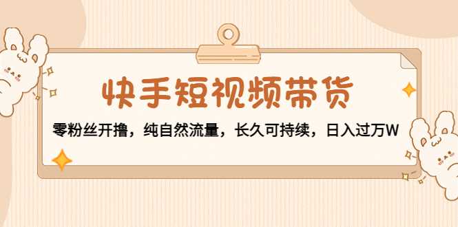 快手短视频带货：零粉丝开撸，纯自然流量，长久可持续，日入过万W-韬哥副业项目资源网