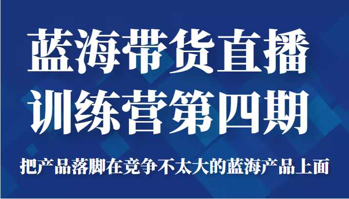 蓝海带货直播训练营第四期，把产品落脚在竞争不太大的蓝海产品上面（价值4980元）-韬哥副业项目资源网