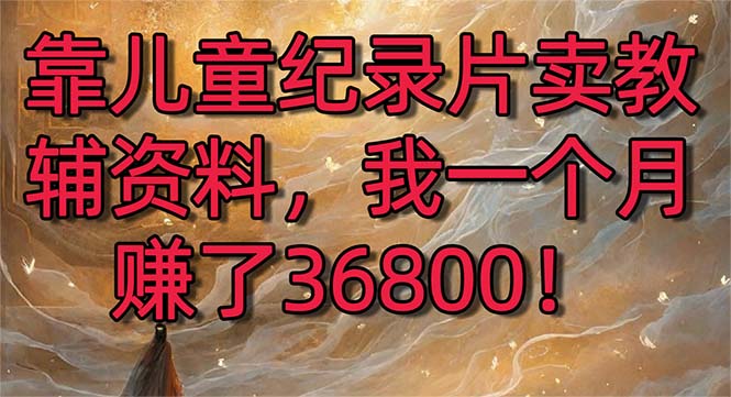 （8808期）靠儿童纪录片卖教辅资料，一个月赚了36800！暴力变现2.0版本，喂饭级教学-韬哥副业项目资源网