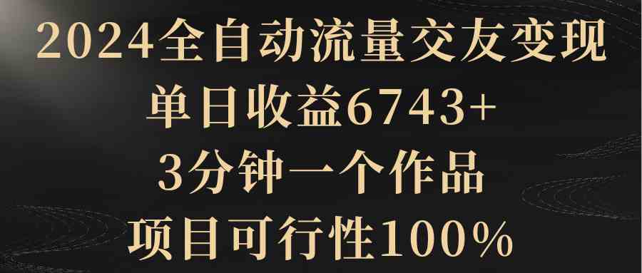 （8880期）2024全自动流量交友变现，单日收益6743+，3分钟一个作品，项目可行性100%-韬哥副业项目资源网