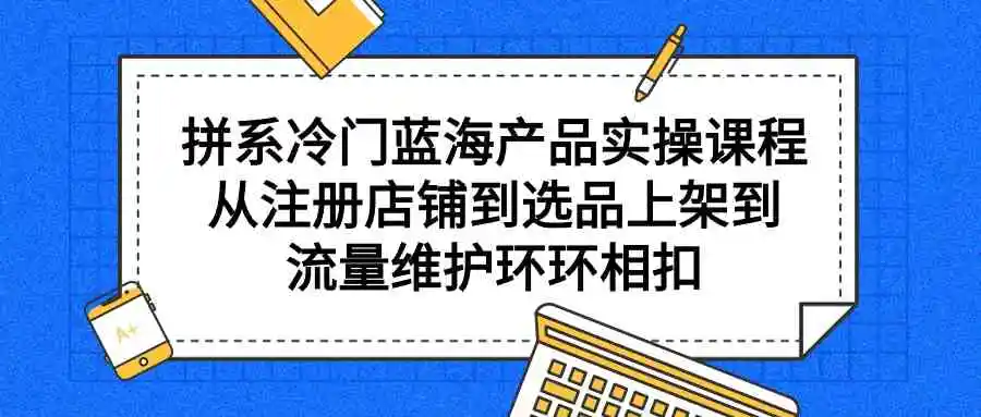 （9527期）拼系冷门蓝海产品实操课程，从注册店铺到选品上架到流量维护环环相扣-韬哥副业项目资源网