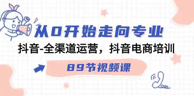 （9353期）从0开始走向专业，抖音-全渠道运营，抖音电商培训（89节视频课）-韬哥副业项目资源网