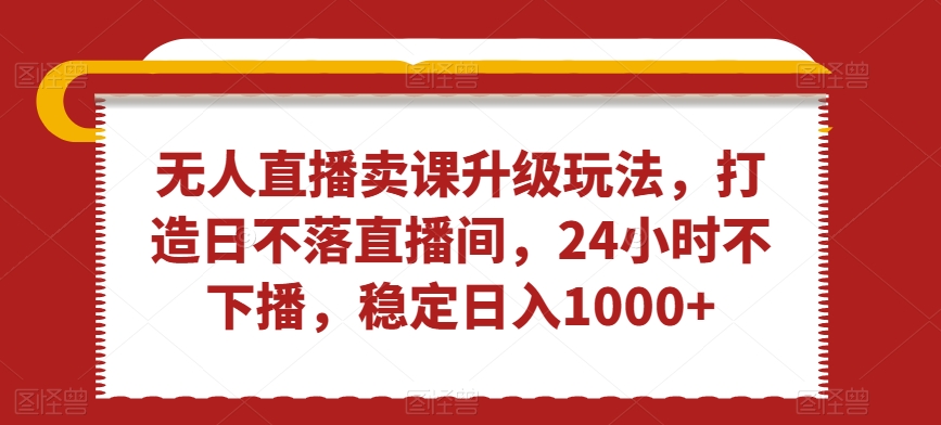 无人直播卖课升级玩法，打造日不落直播间，24小时不下播，稳定日入1000+【揭秘】-韬哥副业项目资源网