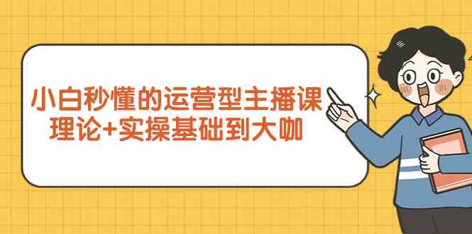 新手小白秒懂的运营型主播课，理论+实操基础到大咖（7节课）-韬哥副业项目资源网