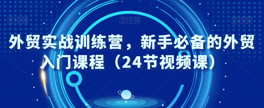 外贸实战训练营，新手必备的外贸入门课程（24节视频课）-韬哥副业项目资源网