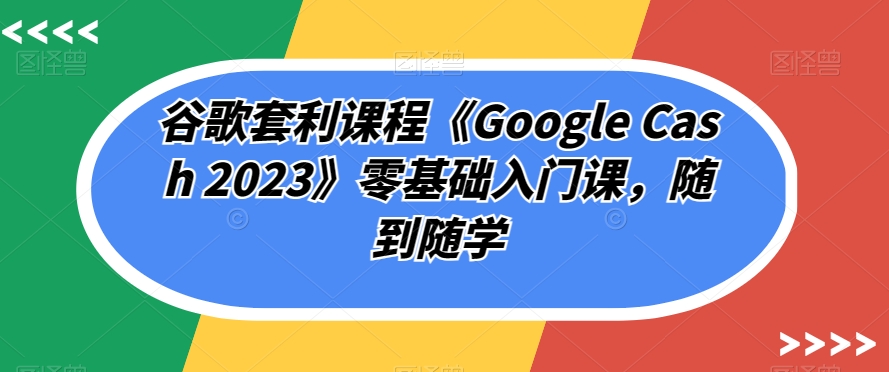 谷歌套利课程《Google Cash 2023》零基础入门课，随到随学-韬哥副业项目资源网