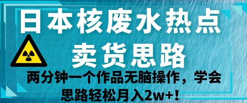 日本核废水热点卖货思路，两分钟一个作品无脑操作，学会思路轻松月入2w+【揭秘】-韬哥副业项目资源网