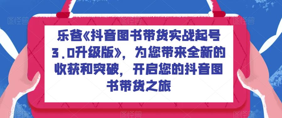 乐爸《抖音图书带货实战起号3.0升级版》，为您带来全新的收获和突破，开启您的抖音图书带货之旅-韬哥副业项目资源网