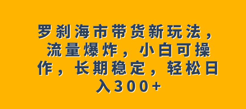 罗刹海市带货新玩法，流量爆炸，小白可操作，长期稳定，轻松日入300+【揭秘】-韬哥副业项目资源网