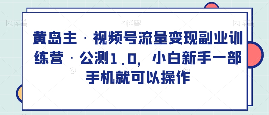 黄岛主·视频号流量变现副业训练营·公测1.0，小白新手一部手机就可以操作-韬哥副业项目资源网