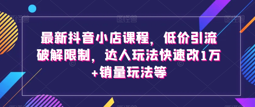 最新抖音小店课程，低价引流破解限制，达人玩法快速改1万+销量玩法等-韬哥副业项目资源网