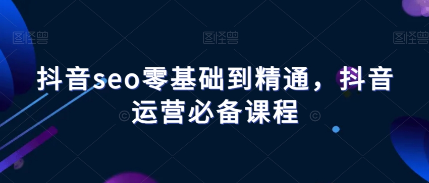 抖音seo零基础到精通，抖音运营必备课程-韬哥副业项目资源网