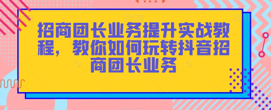 招商团长业务提升实战教程，教你如何玩转抖音招商团长业务-韬哥副业项目资源网