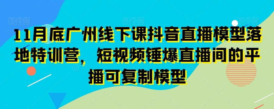 11月底广州线下课抖音直播模型落地特训营，短视频锤爆直播间的平播可复制模型-韬哥副业项目资源网