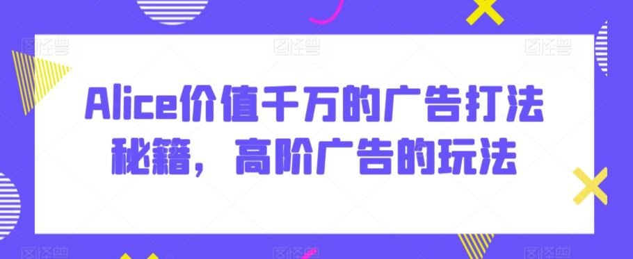 Alice价值千万的广告打法秘籍，高阶广告的玩法-韬哥副业项目资源网