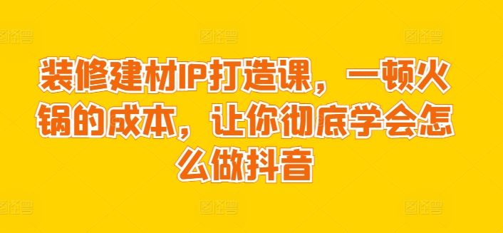 装修建材IP打造课，一顿火锅的成本，让你彻底学会怎么做抖音-韬哥副业项目资源网