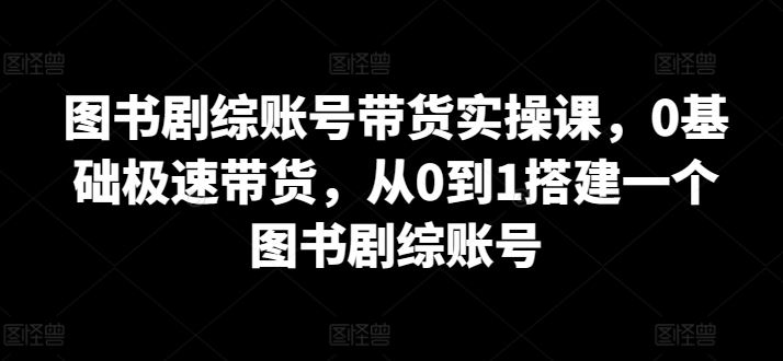 图书剧综账号带货实操课，0基础极速带货，从0到1搭建一个图书剧综账号-韬哥副业项目资源网