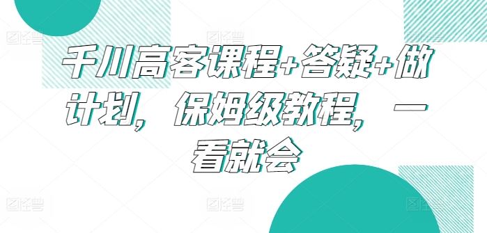 千川高客课程+答疑+做计划，保姆级教程，一看就会-韬哥副业项目资源网