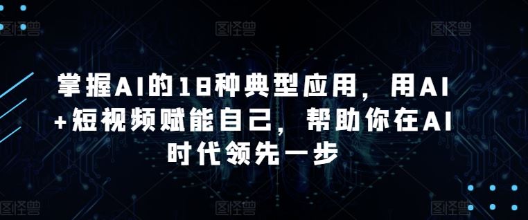 掌握AI的18种典型应用，用AI+短视频赋能自己，帮助你在AI时代领先一步-韬哥副业项目资源网