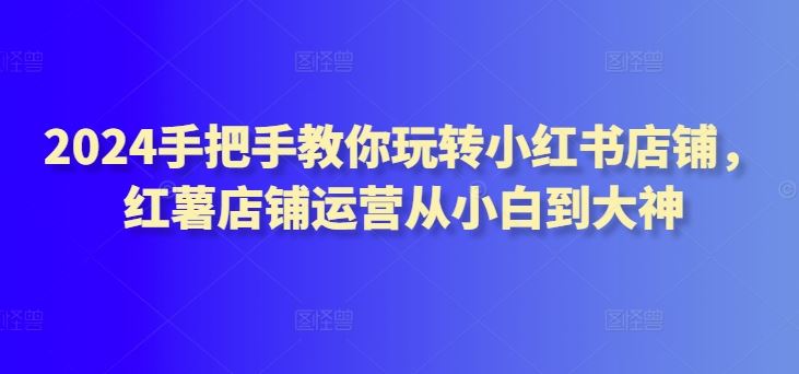 2024手把手教你玩转小红书店铺，红薯店铺运营从小白到大神-韬哥副业项目资源网