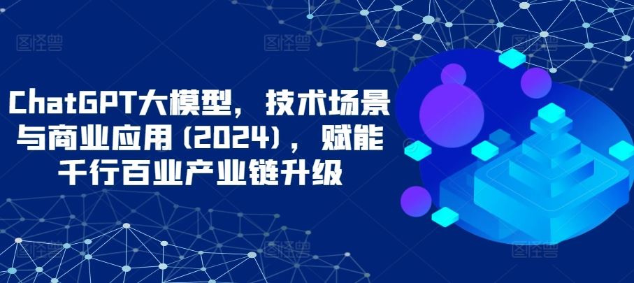 ChatGPT大模型，技术场景与商业应用(2024)，赋能千行百业产业链升级-韬哥副业项目资源网