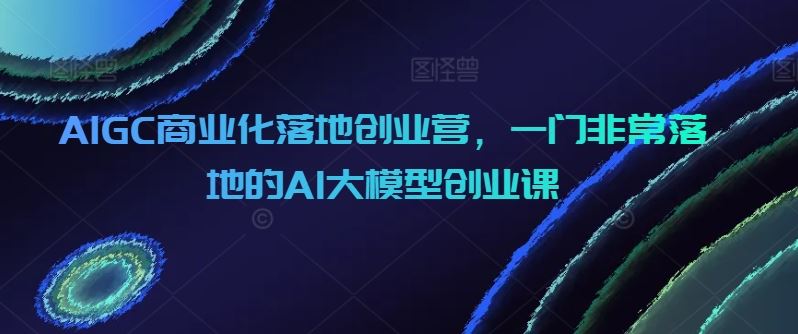 AIGC商业化落地创业营，一门非常落地的AI大模型创业课-韬哥副业项目资源网