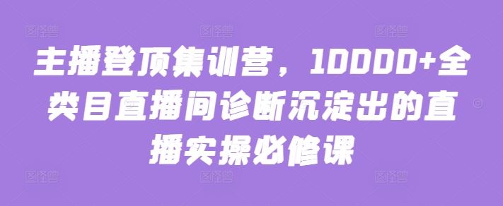 主播登顶集训营，10000+全类目直播间诊断沉淀出的直播实操必修课-韬哥副业项目资源网