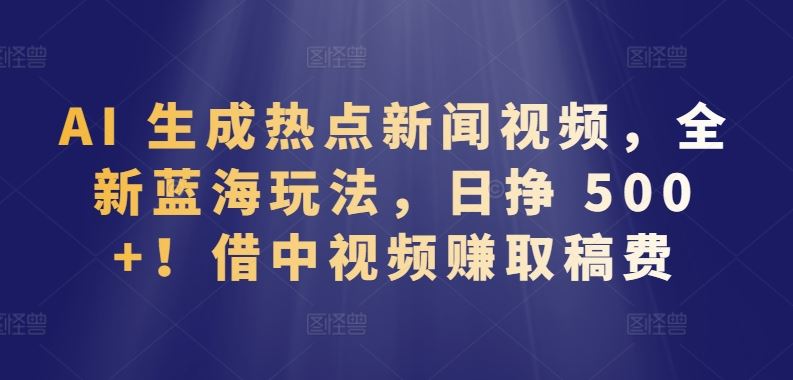 AI 生成热点新闻视频，全新蓝海玩法，日挣 500+!借中视频赚取稿费【揭秘】-韬哥副业项目资源网