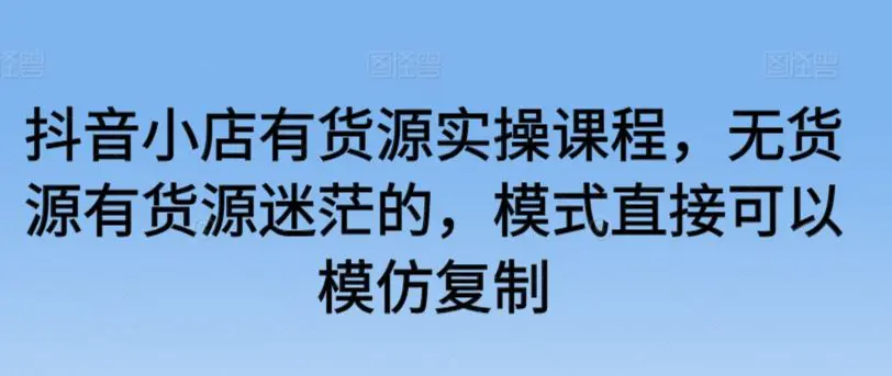 抖音小店有货源实操课程，无货源有货源迷茫的，模式直接可以模仿复制-韬哥副业项目资源网