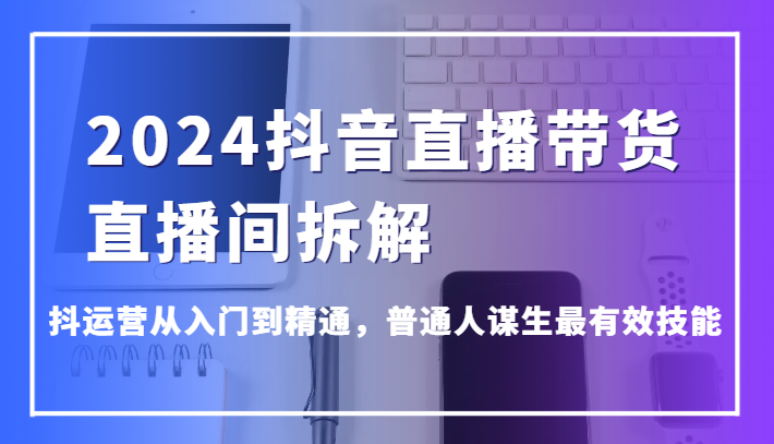 2024抖音直播带货直播间拆解，抖运营从入门到精通，普通人谋生最有效技能-韬哥副业项目资源网