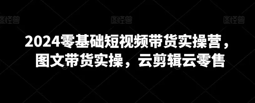 2024零基础短视频带货实操营，图文带货实操，云剪辑云零售-韬哥副业项目资源网