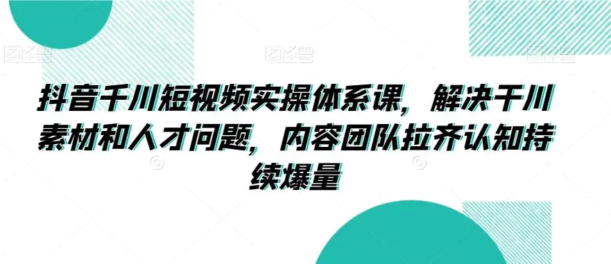 抖音千川短视频实操体系课，解决干川素材和人才问题，内容团队拉齐认知持续爆量-韬哥副业项目资源网