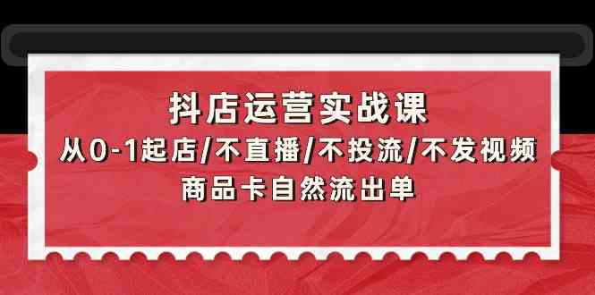 抖店运营实战课：从0-1起店/不直播/不投流/不发视频/商品卡自然流出单-韬哥副业项目资源网