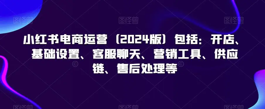 小红书电商运营（2024版）包括：开店、基础设置、客服聊天、营销工具、供应链、售后处理等-韬哥副业项目资源网