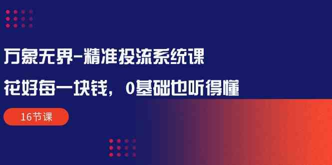 （10184期）万象无界-精准投流系统课：花好 每一块钱，0基础也听得懂（16节课）-韬哥副业项目资源网