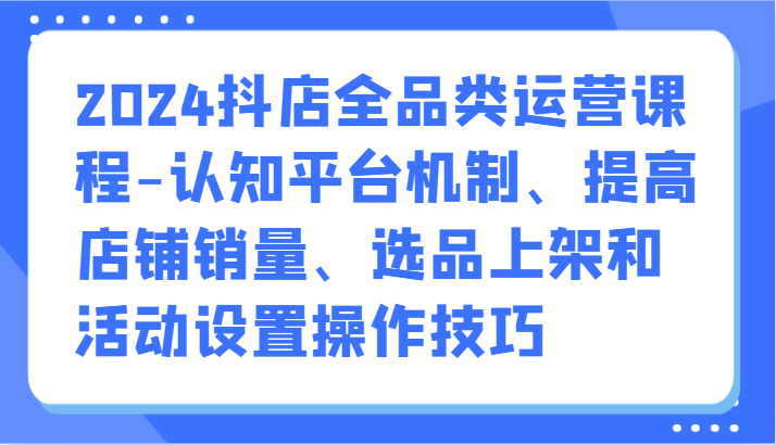 2024抖店全品类运营课程-认知平台机制、提高店铺销量、选品上架和活动设置操作技巧-韬哥副业项目资源网