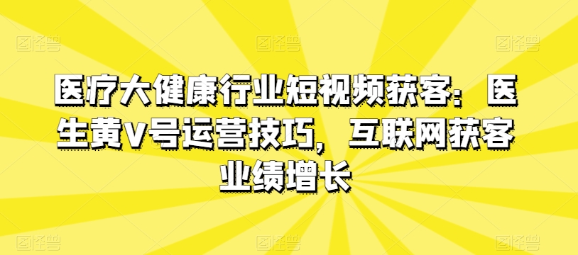 医疗大健康领域短视频获客：医师黄V号运营方法，互联网获客业绩提升-韬哥副业项目资源网