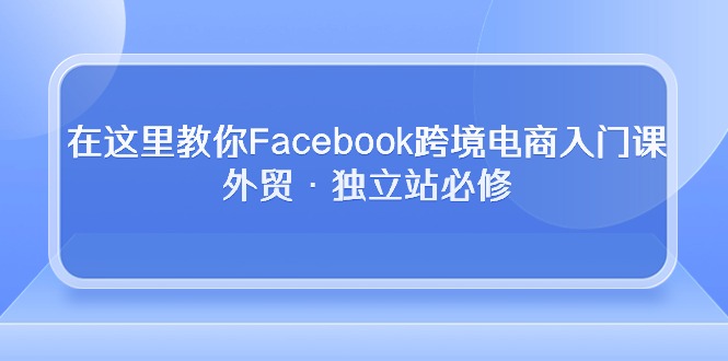 （10259期）在这里教你Facebook跨境电商入门课，外贸·独立站必修-韬哥副业项目资源网