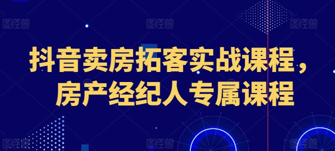 抖音卖房获客实战演练课程内容，房地产经纪人专享课程内容-韬哥副业项目资源网