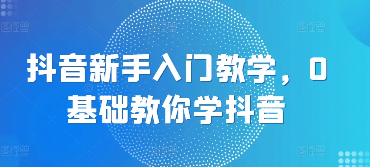 抖音新手入门教学，0基础教你学抖音-韬哥副业项目资源网