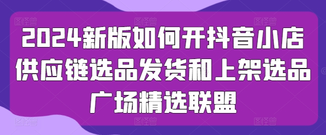 2024新版本怎么开抖店供应链管理选款安排发货和发布选款城市广场精选联盟-韬哥副业项目资源网