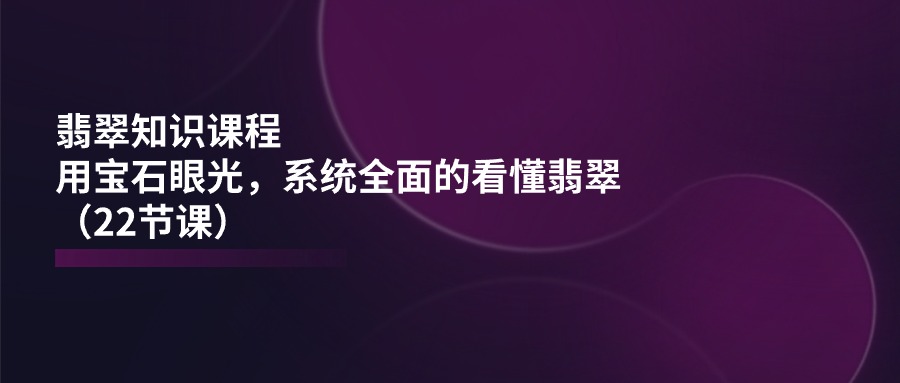 翡翠知识课程内容，用晶石目光，系统全面的看明白翡翠玉（22堂课）-韬哥副业项目资源网