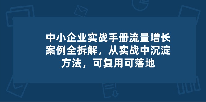 中小企业实操手册-流量增长案例拆解，从实操中沉淀方法，可复用可落地-韬哥副业项目资源网