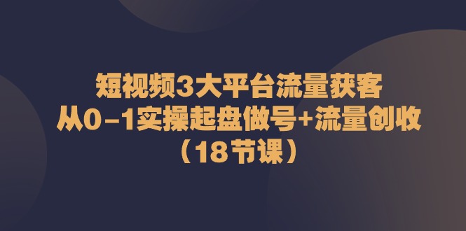 短视频3大平台流量获客：从0-1实操起盘做号+流量创收（18节课）-韬哥副业项目资源网