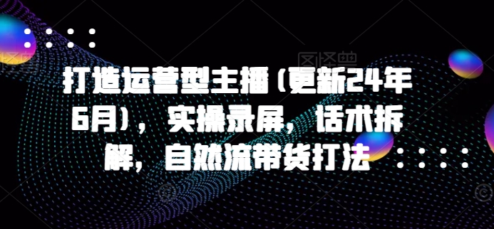 打造出经营型网络主播(升级24年6月)，实际操作屏幕录制，销售话术拆卸，自然流卖货玩法-韬哥副业项目资源网