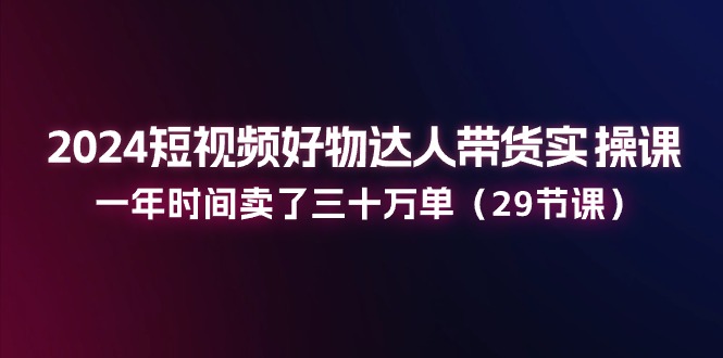 2024小视频好货主播带货实操课：一年时间卖出去三十万单（29堂课）-中创网_分享中创网创业资讯_最新网络项目资源-韬哥副业项目资源网