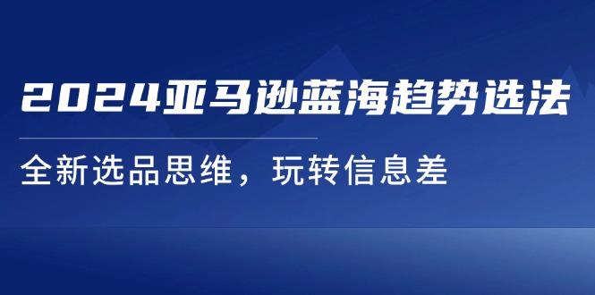 （11703期）2024亚马逊蓝海趋势选法，全新选品思维，玩转信息差-韬哥副业项目资源网